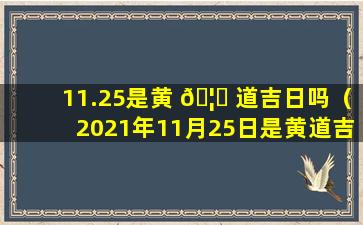 11.25是黄 🦉 道吉日吗（2021年11月25日是黄道吉日吗）